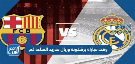 وقت مباراة برشلونة وريال مدريد الساعة كم